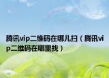 騰訊vip二維碼在哪兒掃（騰訊vip二維碼在哪里找）