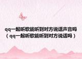 qq一起聽歌能聽到對方說話聲音嗎（qq一起聽歌能聽到對方說話嗎）
