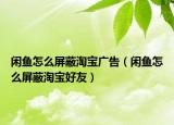 閑魚怎么屏蔽淘寶廣告（閑魚怎么屏蔽淘寶好友）
