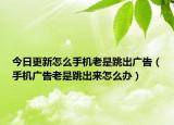 今日更新怎么手機(jī)老是跳出廣告（手機(jī)廣告老是跳出來怎么辦）