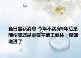 當(dāng)日最新消息 今年不買房5年后是隨便買還是更買不起王健林一席話說(shuō)透了