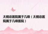 太鋼總醫(yī)院屬于幾級（太鋼總醫(yī)院屬于幾級醫(yī)院）