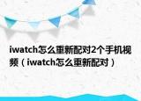 iwatch怎么重新配對2個手機(jī)視頻（iwatch怎么重新配對）