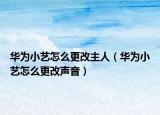 華為小藝怎么更改主人（華為小藝怎么更改聲音）