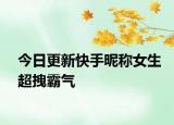 今日更新快手昵稱女生超拽霸氣
