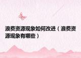 浪費資源現象如何改進（浪費資源現象有哪些）