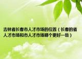 吉林省長(zhǎng)春市人才市場(chǎng)的位置（長(zhǎng)春的省人才市場(chǎng)和市人才市場(chǎng)哪個(gè)更好一些）