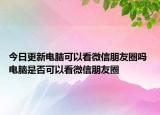 今日更新電腦可以看微信朋友圈嗎 電腦是否可以看微信朋友圈