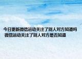 今日更新微信運(yùn)動(dòng)關(guān)注了別人對(duì)方知道嗎 微信運(yùn)動(dòng)關(guān)注了別人對(duì)方是否知道
