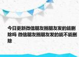 今日更新微信朋友圈朋友發(fā)的能刪除嗎 微信朋友圈朋友發(fā)的能不能刪除