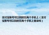 支付寶賬號可以同時在兩個手機上（支付寶賬號可以同時在兩個手機上登錄嗎）