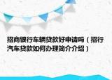 招商銀行車輛貸款好申請嗎（招行汽車貸款如何辦理簡介介紹）