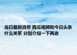 當日最新消息 西瓜視頻和今日頭條什么關系 分別介紹一下兩者