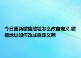 今日更新微信地址怎么改自定義 微信地址如何改成自定義呢