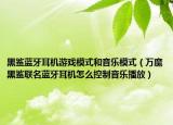 黑鯊藍牙耳機游戲模式和音樂模式（萬魔黑鯊聯(lián)名藍牙耳機怎么控制音樂播放）