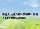 看別人qq主頁別人知道嘛（看別人qq主頁別人知道嗎）
