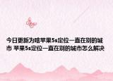 今日更新為啥蘋(píng)果5s定位一直在別的城市 蘋(píng)果5s定位一直在別的城市怎么解決