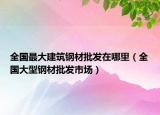 全國最大建筑鋼材批發(fā)在哪里（全國大型鋼材批發(fā)市場）