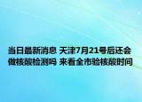 當(dāng)日最新消息 天津7月21號(hào)后還會(huì)做核酸檢測(cè)嗎 來看全市驗(yàn)核酸時(shí)間