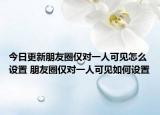今日更新朋友圈僅對(duì)一人可見(jiàn)怎么設(shè)置 朋友圈僅對(duì)一人可見(jiàn)如何設(shè)置
