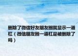 刪除了微信好友朋友圈就顯示一道杠（微信朋友圈一道杠是被刪除了嗎）