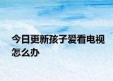 今日更新孩子愛(ài)看電視怎么辦