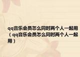 qq音樂(lè)會(huì)員怎么同時(shí)兩個(gè)人一起用（qq音樂(lè)會(huì)員怎么同時(shí)兩個(gè)人一起用）