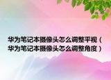 華為筆記本攝像頭怎么調(diào)整平視（華為筆記本攝像頭怎么調(diào)整角度）