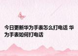 今日更新華為手表怎么打電話 華為手表如何打電話