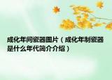 成化年間瓷器圖片（成化年制瓷器是什么年代簡介介紹）