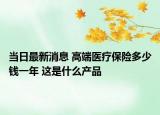 當(dāng)日最新消息 高端醫(yī)療保險(xiǎn)多少錢一年 這是什么產(chǎn)品