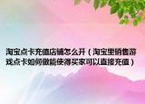 淘寶點卡充值店鋪怎么開（淘寶里銷售游戲點卡如何做能使得買家可以直接充值）