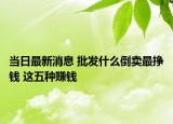 當日最新消息 批發(fā)什么倒賣最掙錢 這五種賺錢