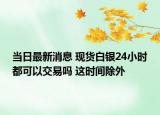 當日最新消息 現(xiàn)貨白銀24小時都可以交易嗎 這時間除外