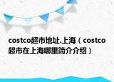costco超市地址.上海（costco超市在上海哪里簡介介紹）