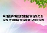 今日更新微信朋友圈背景音樂怎么設(shè)置 微信朋友圈背景音樂如何設(shè)置