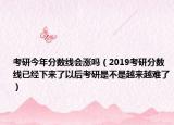 考研今年分數線會漲嗎（2019考研分數線已經下來了以后考研是不是越來越難了）