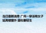 當日最新消息 廣州一穿浴袍女子站高樓窗外 疑似要輕生