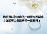 優(yōu)酷可以創(chuàng)建房間一起看電視劇嘛（優(yōu)酷可以創(chuàng)建房間一起看嗎）
