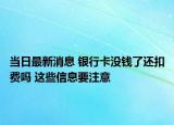 當(dāng)日最新消息 銀行卡沒錢了還扣費(fèi)嗎 這些信息要注意