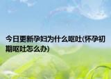今日更新孕婦為什么嘔吐(懷孕初期嘔吐怎么辦)