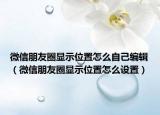 微信朋友圈顯示位置怎么自己編輯（微信朋友圈顯示位置怎么設(shè)置）