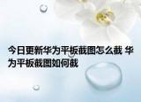 今日更新華為平板截圖怎么截 華為平板截圖如何截