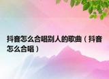 抖音怎么合唱別人的歌曲（抖音怎么合唱）