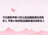 今日更新蘋果13怎么批量刪除通訊錄聯(lián)系人 蘋果13如何批量刪除通訊錄聯(lián)系人