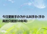 今日更新手辦為什么叫手辦(手辦真的只能放10年嗎)