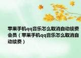 蘋果手機(jī)qq音樂怎么取消自動(dòng)續(xù)費(fèi)會(huì)員（蘋果手機(jī)qq音樂怎么取消自動(dòng)續(xù)費(fèi)）