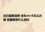 當(dāng)日最新消息 貨車etc卡怎么辦理 需要攜帶什么資料