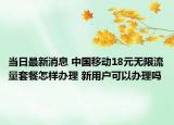 當(dāng)日最新消息 中國移動18元無限流量套餐怎樣辦理 新用戶可以辦理嗎