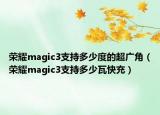 榮耀magic3支持多少度的超廣角（榮耀magic3支持多少瓦快充）